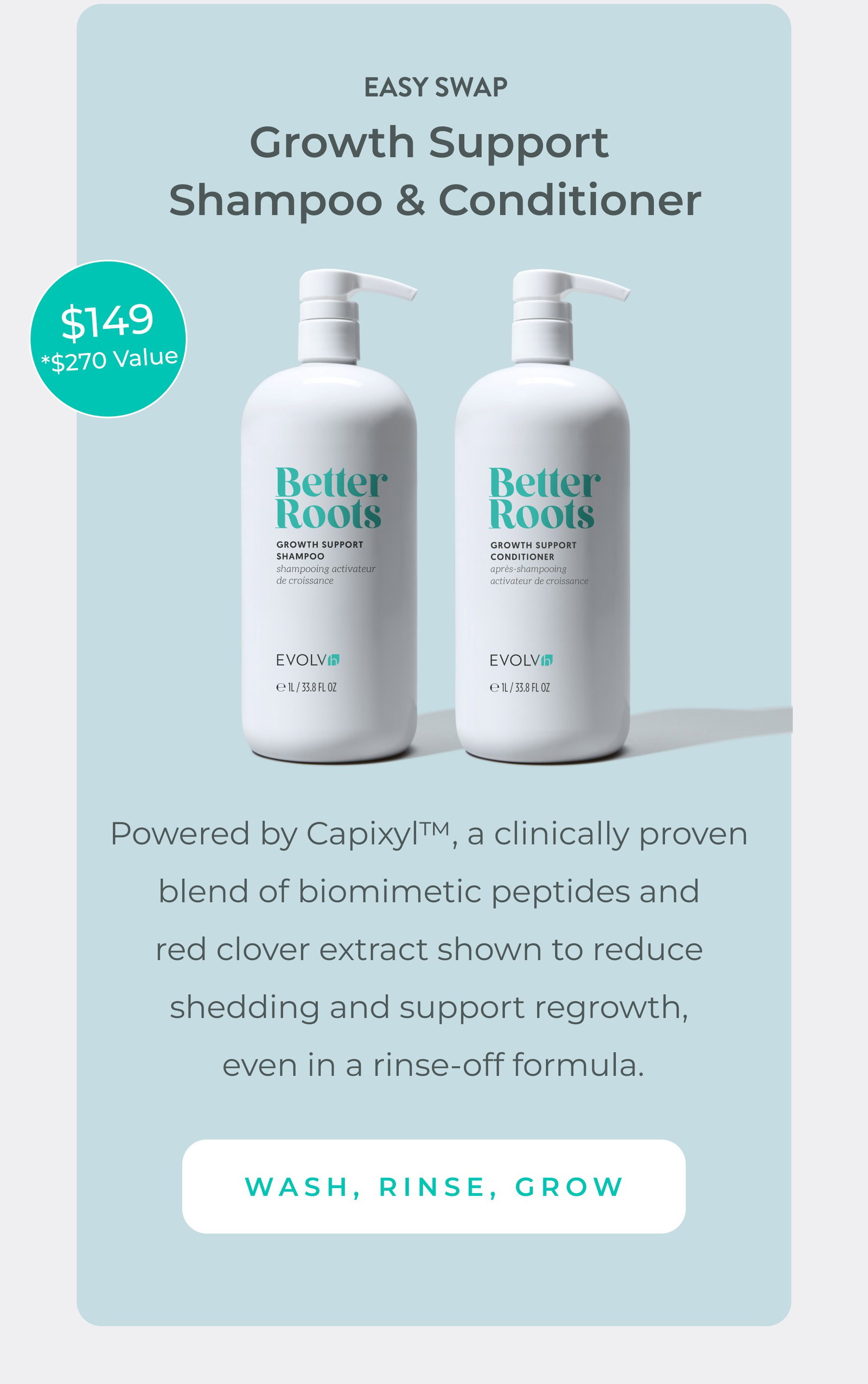 Easiest growth-boosting swap: Shampoo & Conditioner Duo. Powered by Capixyl™, a clinically proven blend of biomimetic peptides and red clover extract shown to reduce shedding and support regrowth, even in a rinse-off formula. Pre-order and save $20. Just $149 (a $270 value). 