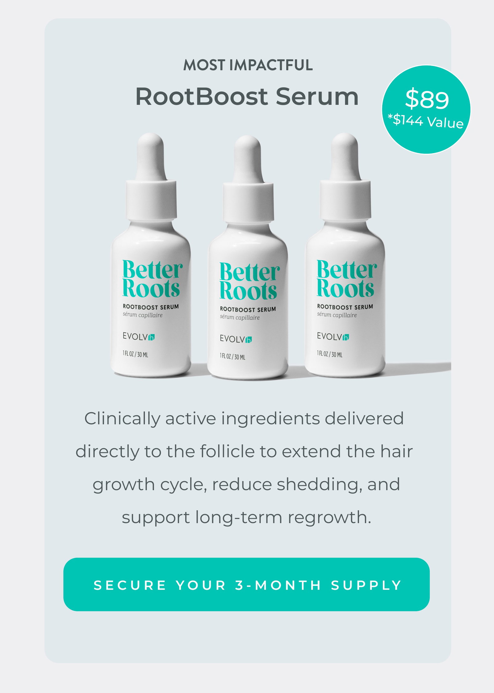 Most impactful: RootBoost Serum. Clinically active ingredients delivered  directly to the follicle to extend the hair  growth cycle, reduce shedding, and support long-term regrowth. Pre-order and save at just $89 (a $144 value).