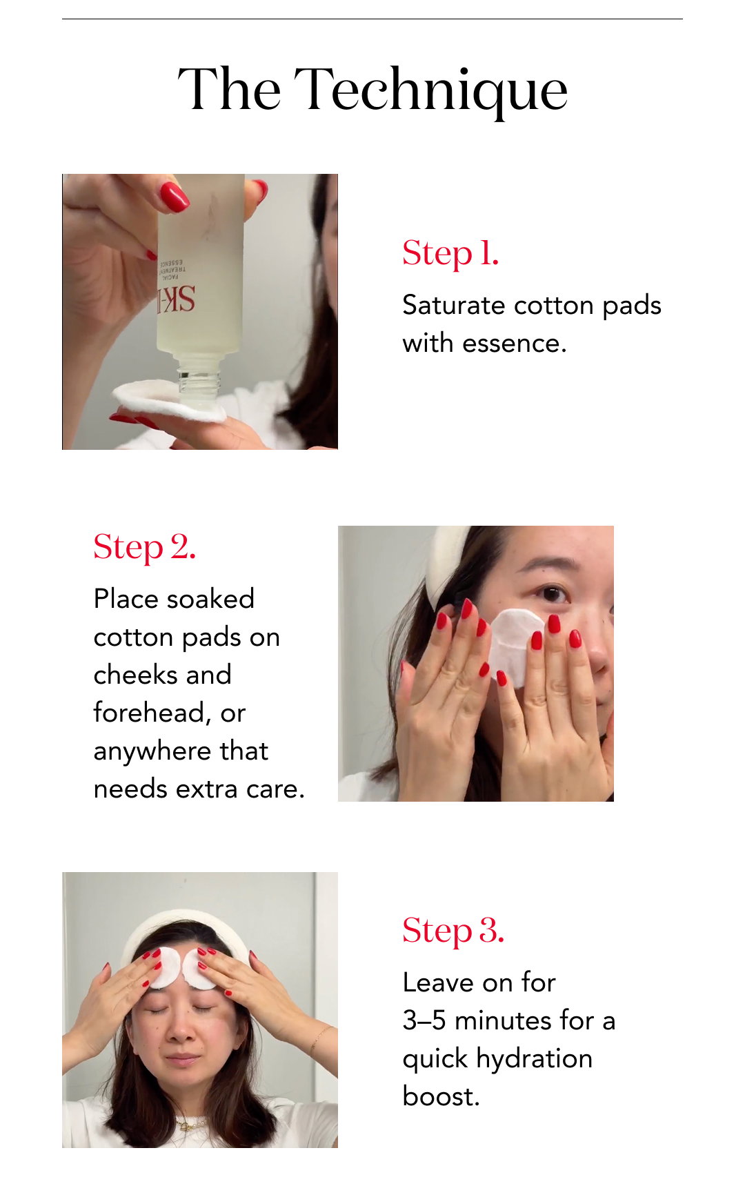 The Technique  Step 1. Saturate cotton pads with essence.  Step 2. Place soaked cotton pads on cheeks and forehead, or anywhere that needs extra care.  Step 3. Leave on for 3–5 minutes for a quick hydration boost.