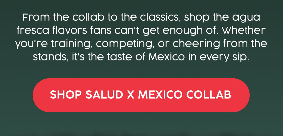 From the collab to the classics, shop the agua fresca flavors fans can't get enough of. Whether you're training, competing, or cheering from the stands, it's the taste of Mexico in every sip. Shop Salud x Mexico Collab