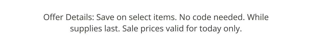 Offer Details: Selected Items. No Code Needed. While supplies last only. Only today.