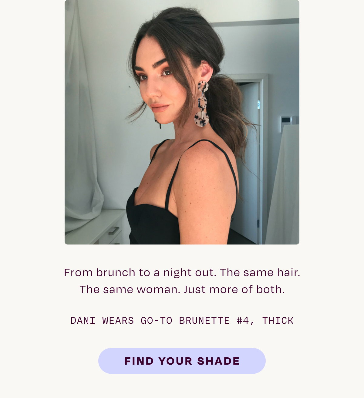From brunch to a night out. The same hair. The same woman. Just more of both. Dani wears go-to brunette #4 thick.