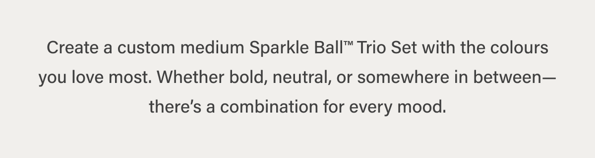 Create a custom medium Sparkle Ball™ Trio Set with the colours you love most. Whether bold, neutral, or somewhere in between—there’s a combination for every mood.