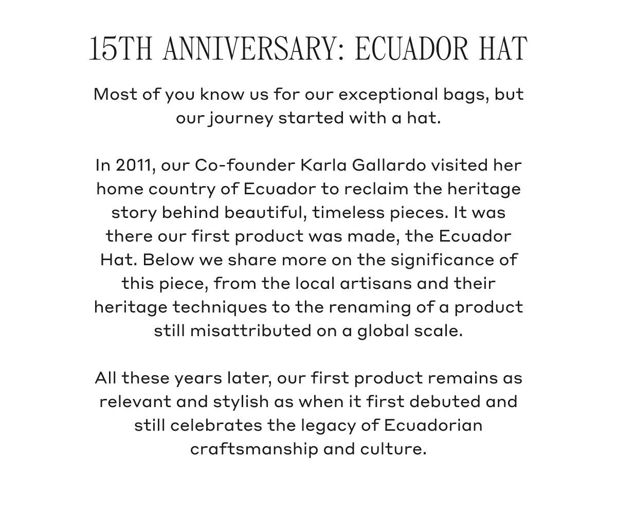 15TH ANNIVERSARY: ECUADOR HAT Most of you know us for our exceptional bags, but our journey started with a hat. In 2011, our Co-founder Karla Gallardo visited her home country of Ecuador to reclaim the heritage story behind beautiful, timeless pieces. It was there our first product was made, the Ecuador Hat. Below we share more on the significance of this piece, from the local artisans and their heritage techniques to the renaming of a product still misattributed on a global scale. All these years later, our first product remains as relevant and stylish as when it first debuted and still celebrates the legacy of Ecuadorian craftsmanship and culture.