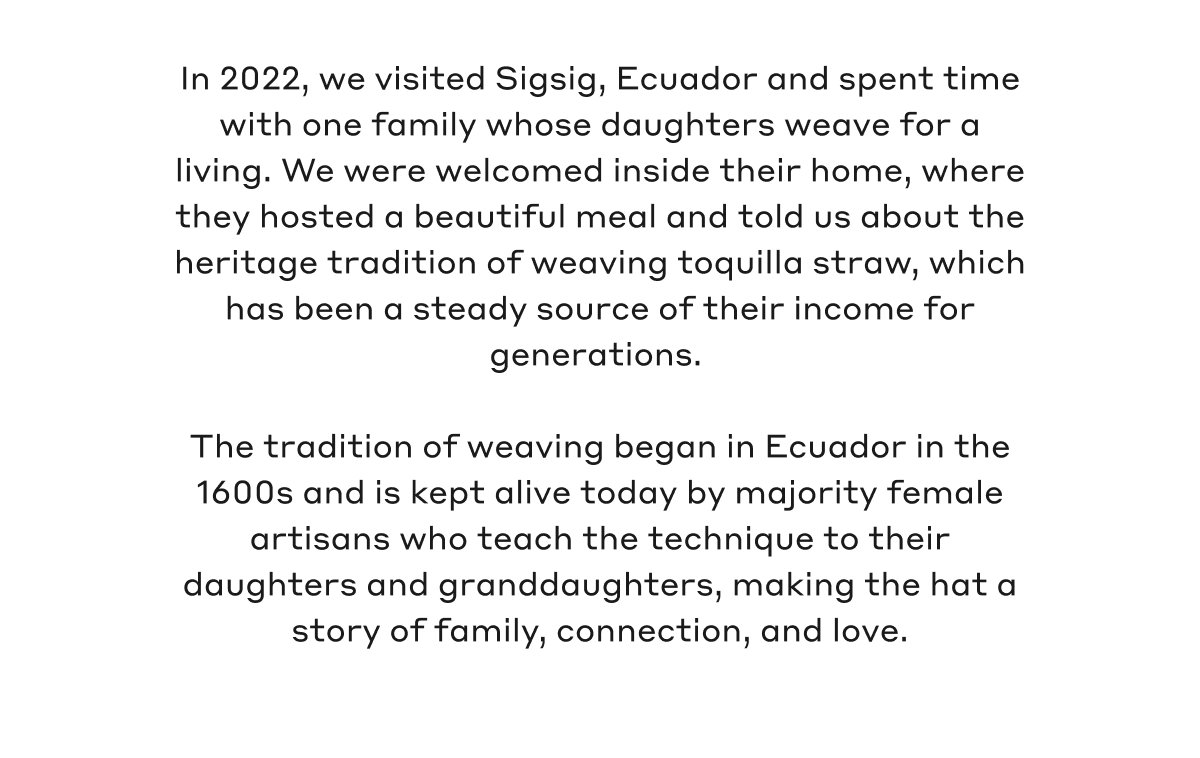 In 2022, we visited Sigsig, Ecuador and spent time with one family whose daughters weave for a living. We were welcomed inside their home, where they hosted a beautiful meal and told us about the heritage tradition of weaving toquilla straw, which has been a steady source of their income for generations. The tradition of weaving began in Ecuador in the 1600s and is kept alive today by majority female artisans who teach the technique to their daughters and granddaughters, making the hat a story of family, connection, and love.