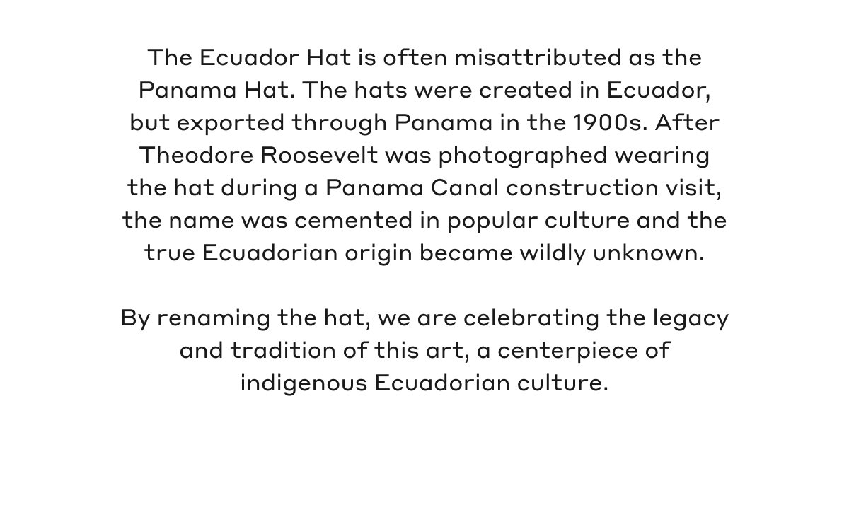 The Ecuador Hat is often misattributed as the Panama Hat. The hats were created in Ecuador, but exported through Panama in the 1900s. After Theodore Roosevelt was photographed wearing the hat during a Panama Canal construction visit, the name was cemented in popular culture and the true Ecuadorian origin became wildly unknown. By renaming the hat, we are celebrating the legacy and tradition of this art, a centerpiece of indigenous Ecuadorian culture.