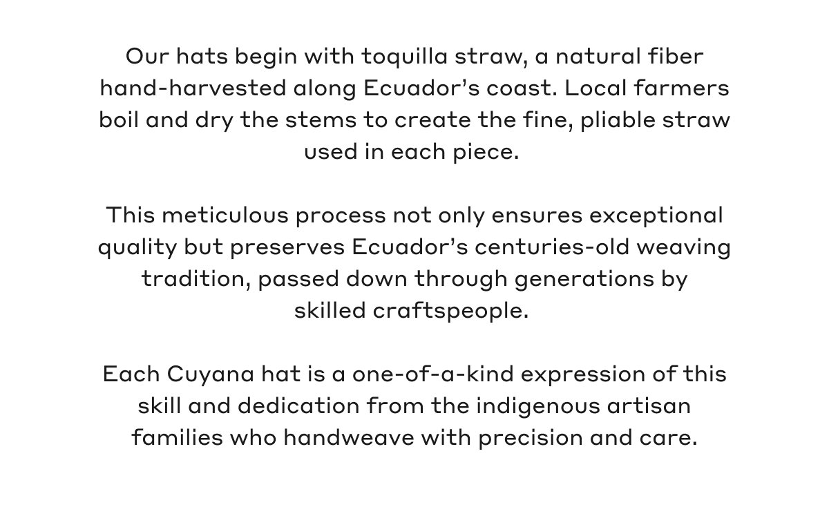 Our hats begin with toquilla straw, a natural fiber hand-harvested along Ecuador's coast. Local farmers boil and dry the stems to create the fine, pliable straw used in each piece. This meticulous process not only ensures exceptional quality but preserves Ecuador's centuries-old weaving tradition, passed down through generations by skilled craftspeople. Each Cuyana hat is a one-of-a-kind expression of this skill and dedication from the indigenous artisan families who handweave with precision and care.