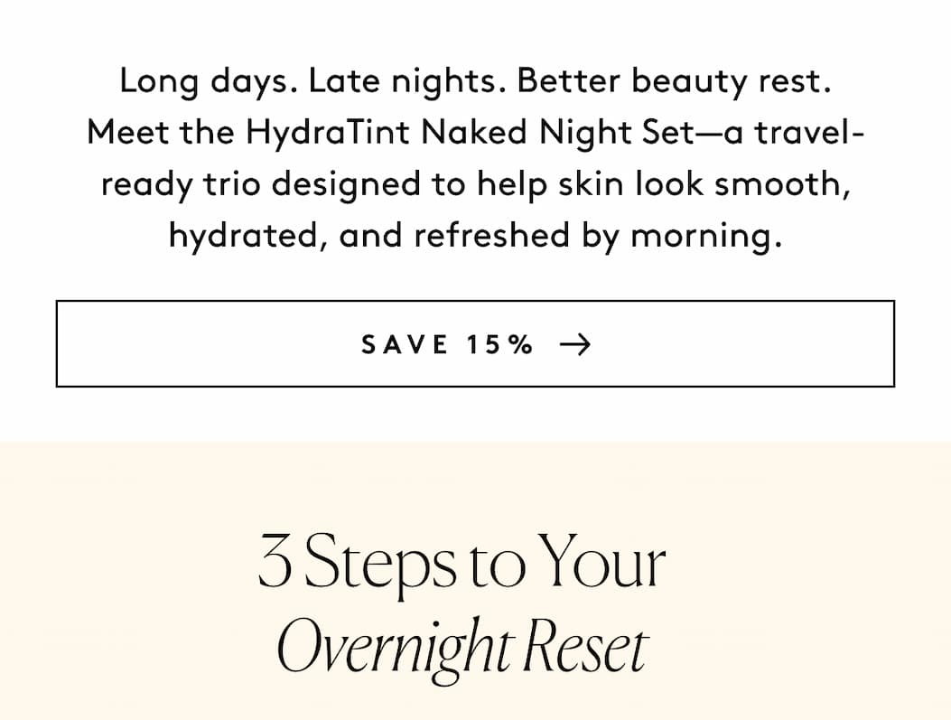 Long days. Late nights. Better beauty rest. Meet the HydraTint Naked Night Set—a travel-ready trio designed to help skin look smooth, hydrated, and refreshed by morning. SAVE 15% 3 Steps to Your Overnight Reset