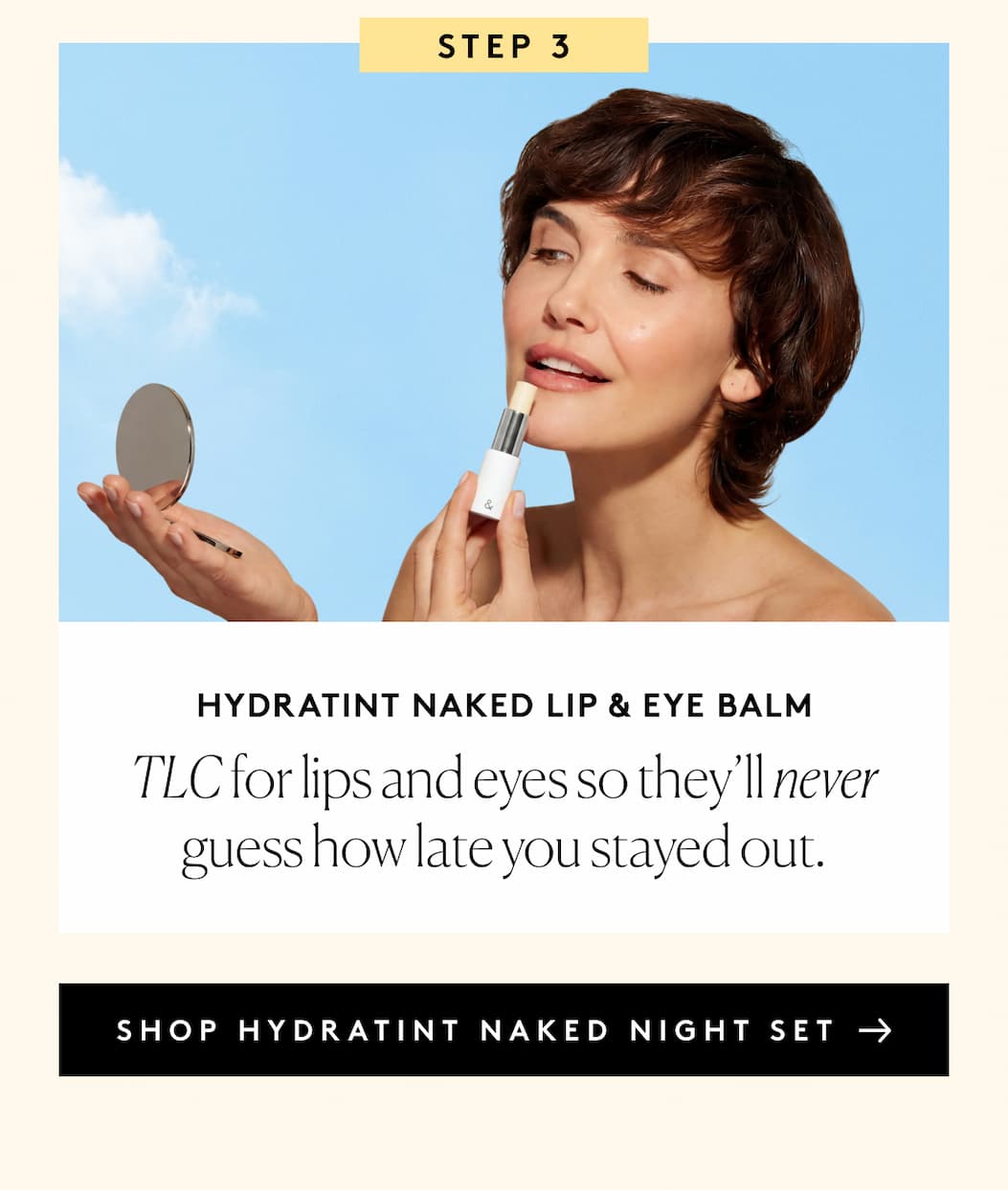 STEP 3 HydraTint Naked Lip & Eye Balm TLC for lips and eyes so they’ll never guess how late you stayed out. SHOP HYDRATINT NAKED NIGHT SET 
