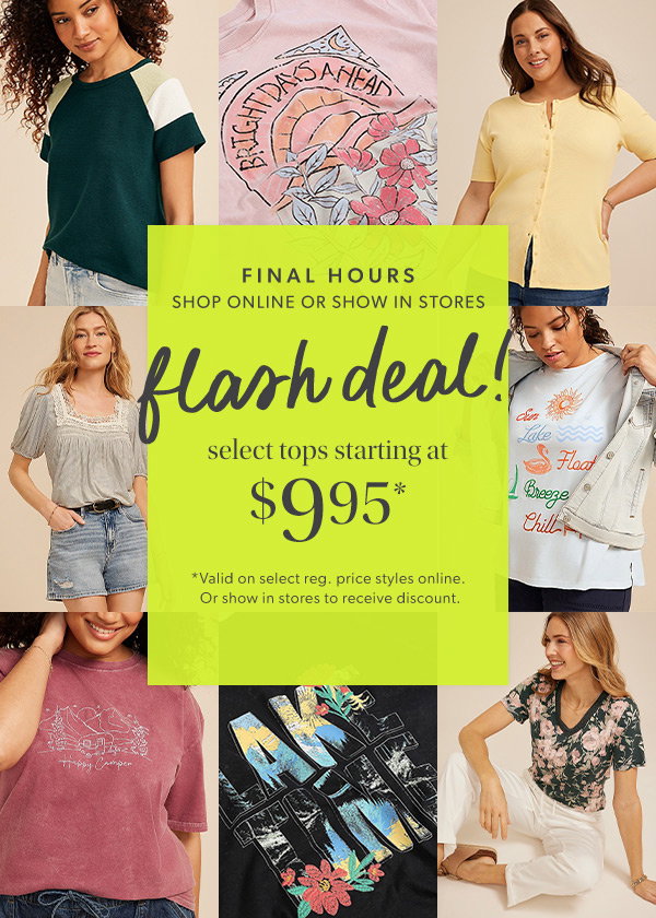 Final hours. Shop online or show in stores. FLash deal! Select tops starting at $9.95*. *Valid on select reg. price styles online. Or show in stores to receive discount. Models wearing maurices clothing.