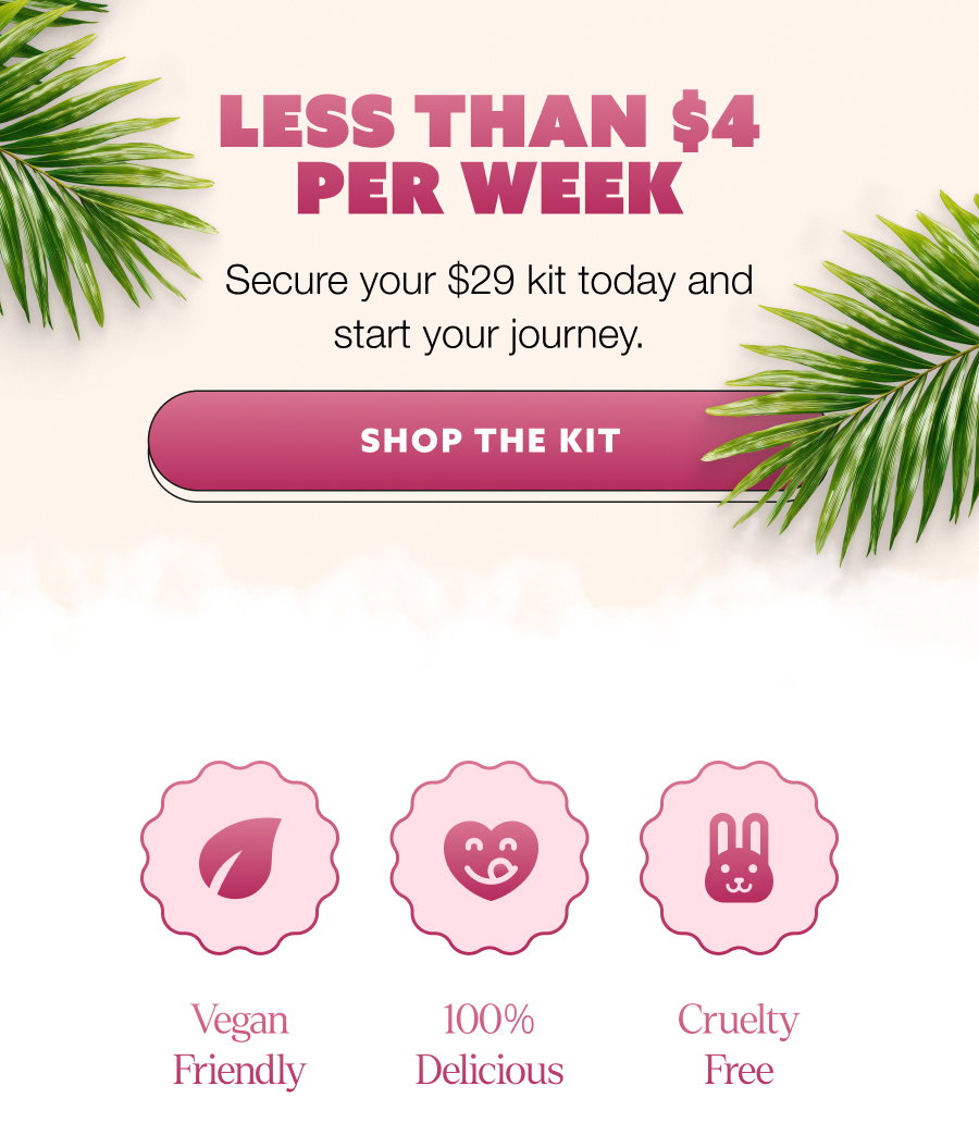 LESS THAN $4 PER WEEK Secure your $29 kit today and start your journey. SHOP THE KIT