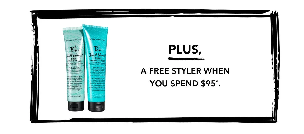 PLUS, A FREE STYLER WHEN YOU SPEND $95*. PLUS, A FREE STYLER WHEN YOU SPEND $95*.