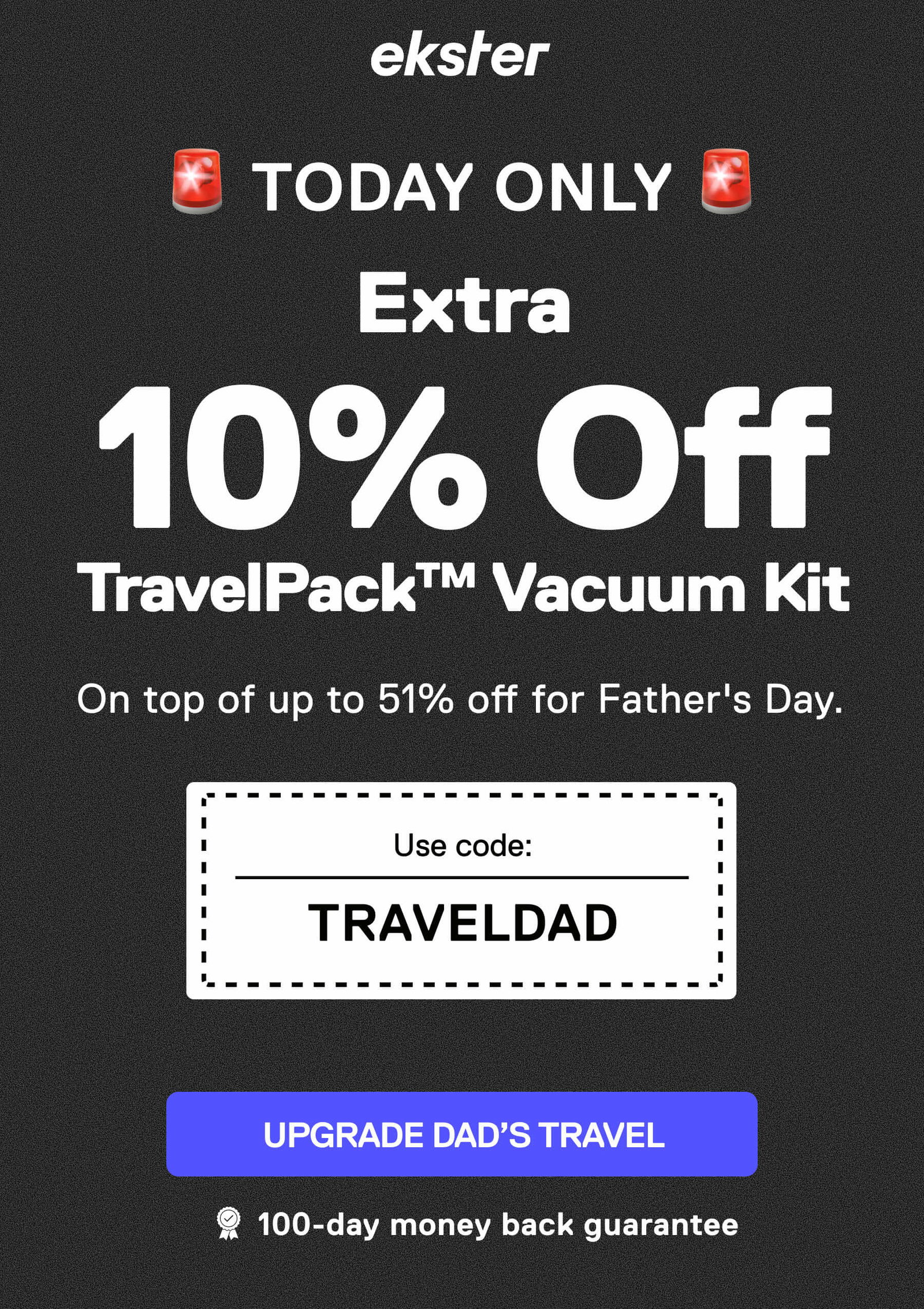 ekster ONE-DAY DEAL Extra 10% Off TravelPack™ Vacuum Kit On top of up to 51% off for Father's Day. Use code: TRAVELDAD LIMITED OFFER UPGRADE DAD’S TRAVEL