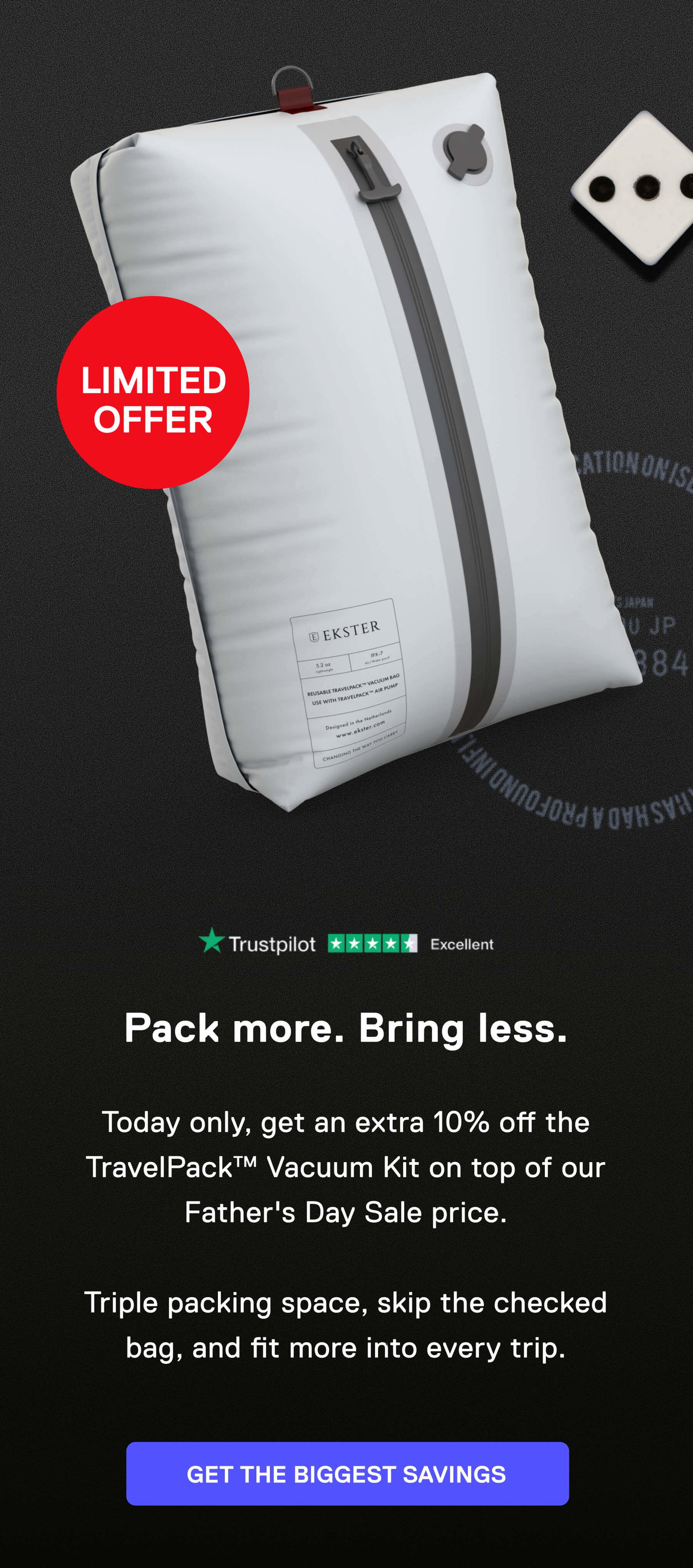 LIMITED OFFER Pack more. Bring less.  Today only, get an extra 10% off the TravelPack™ Vacuum Kit on top of our Father's Day Sale price.  Triple packing space, skip the checked bag, and fit more into every trip. GET THE BIGGEST SAVINGS