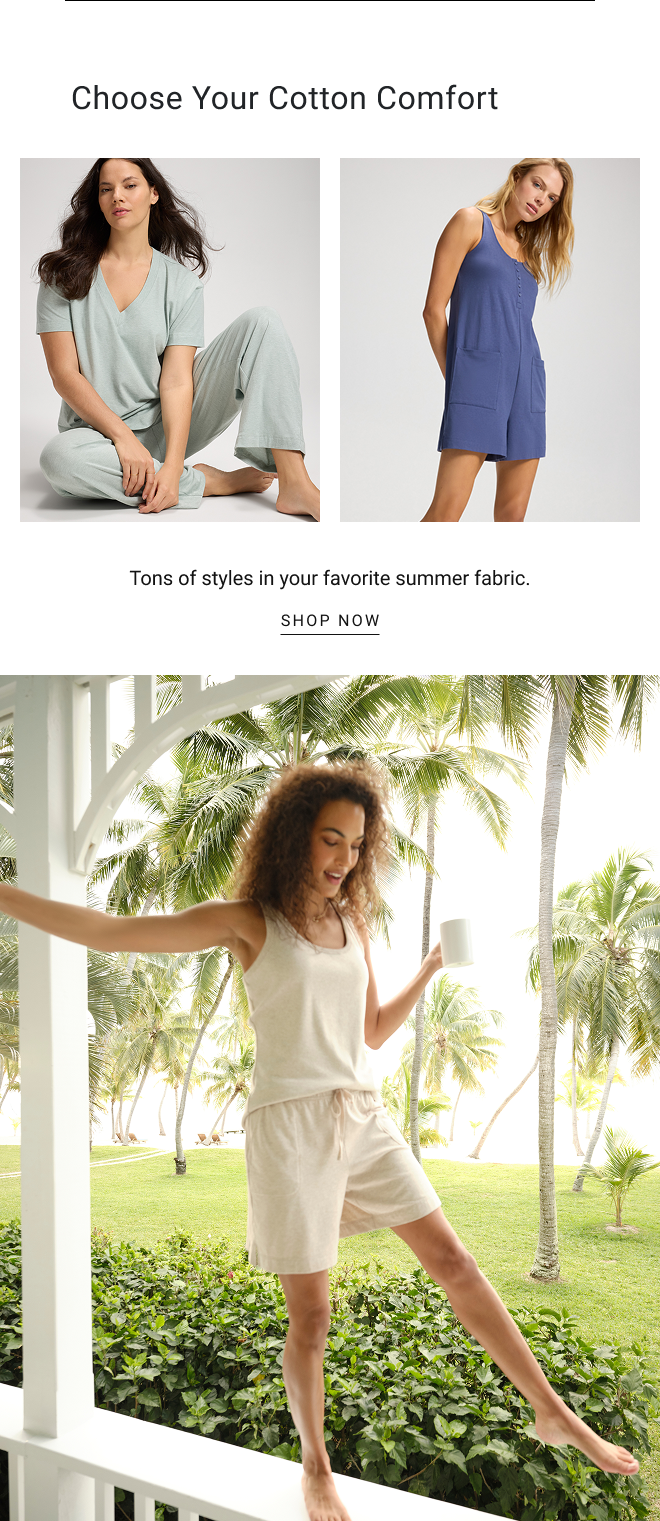 Choose your cotton comfort. Tons of styles in your favorite summer fabric. SHOP NOW