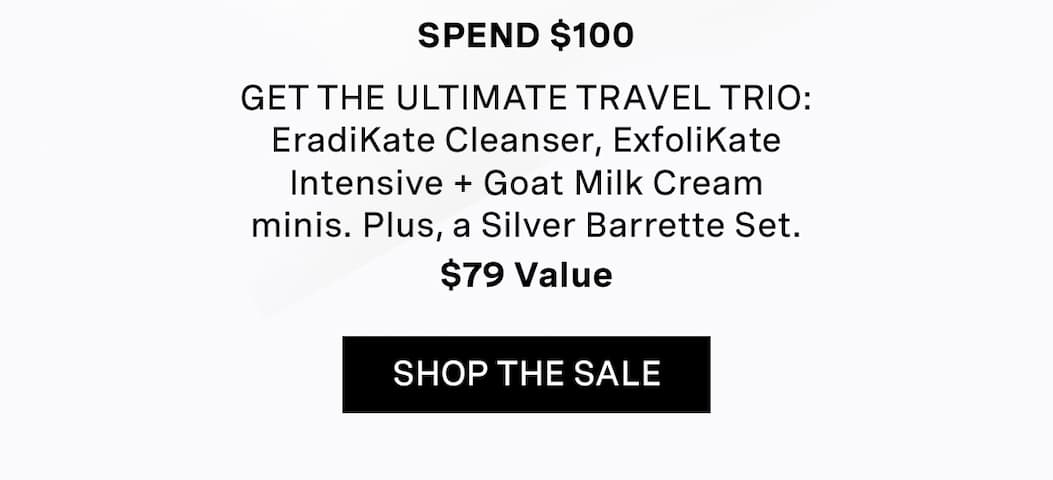 SPEND $100 | Get THE ULTIMATE TRAVEL TRIO: EradiKate Cleanser, ExfoliKate Intensive + Goat Milk Cream minis. Plus, a Silver Barrette Set. | $79 Value | SHOP THE SALE