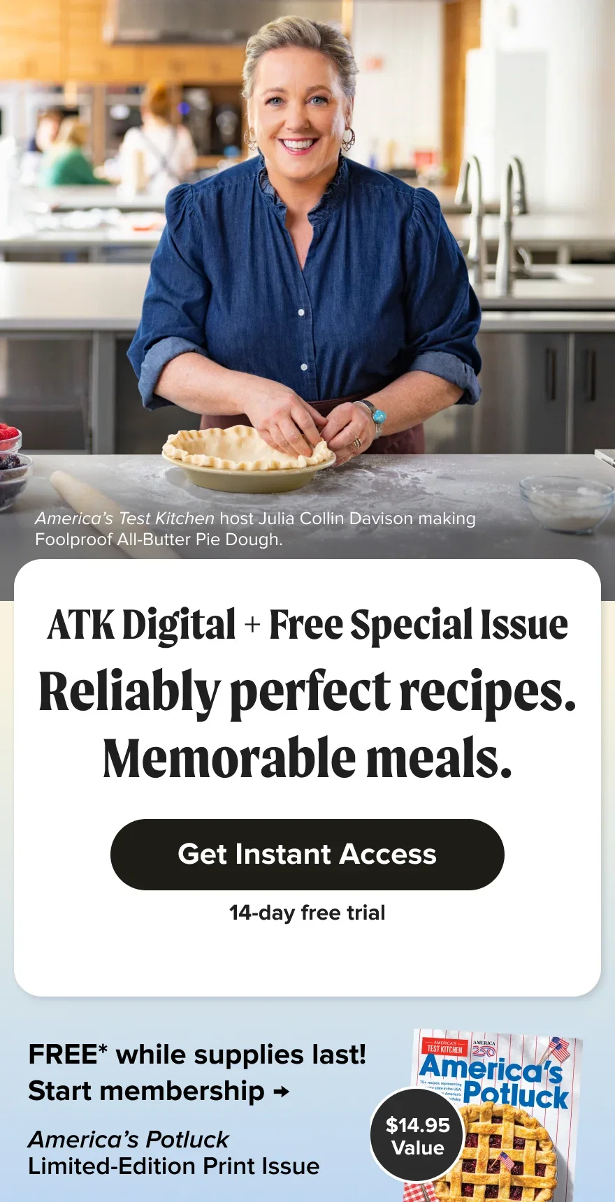 Reliably perfect recipes. Memorable meals. ATK Digital + Free Special Issue. Get Instant Access. Free for 14 days. FREE* while supplies last! America’s Potluck Limited-Edition Print Issue. $14.95 value. Start membership.