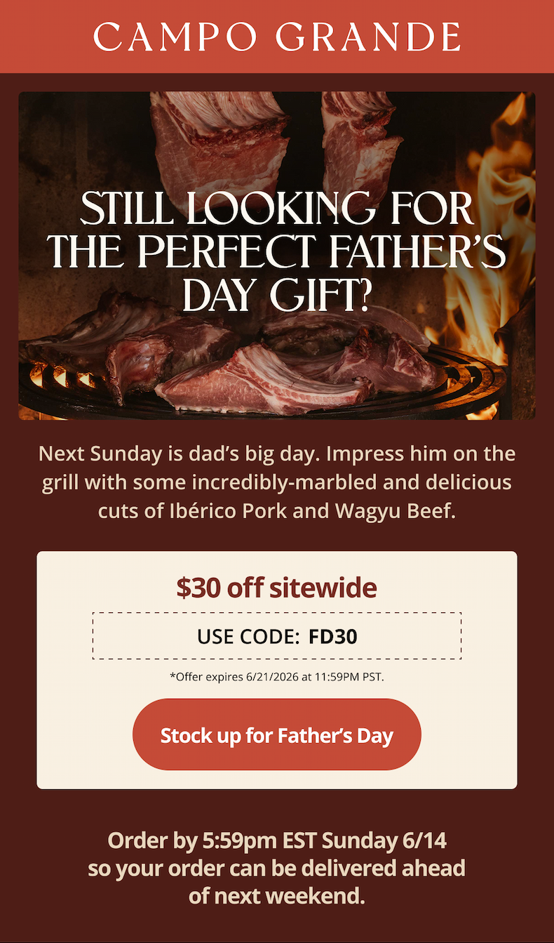 Still looking for the perfect Father’s Day Gift?  Next Sunday is dad’s big day. Impress him on the grill with some incredibly-marbled and delicious cuts of Ibérico Pork and Wagyu Beef.  [box showing father’s day code FD30 $30 off, from previous emails]  Order by Sunday 6/14 at 5:59pm EST so your order can be delivered ahead of next weekend.  CTA: Shop Now