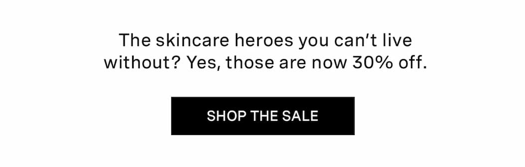 The skincare heroes you can’t live without? Yes, those are now 30% off.  | SHOP THE SALE