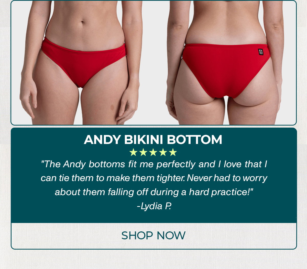 ANDY BIKINI BOTTOM: "The Andy bottoms fit me perfectly and I love that I can tie them to make them tighter. Never had to worry about them falling off during a hard practice!"