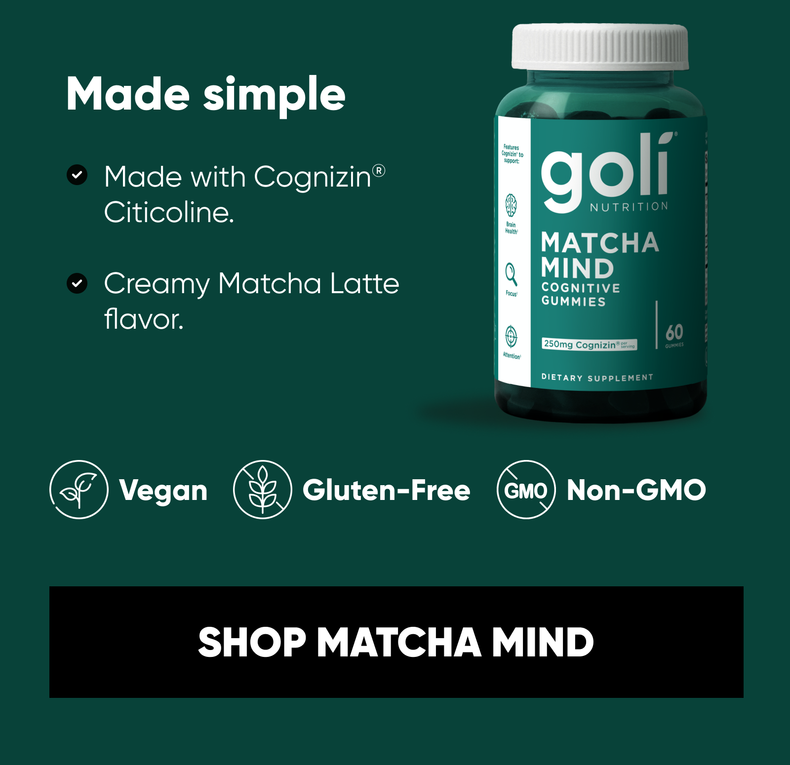 Made simple. Made with Cognizin® Citicoline.  Creamy Matcha Latte flavor.  Vegan. Gluten-Free. Non-GMO.  SHOP MATCHA MIND
