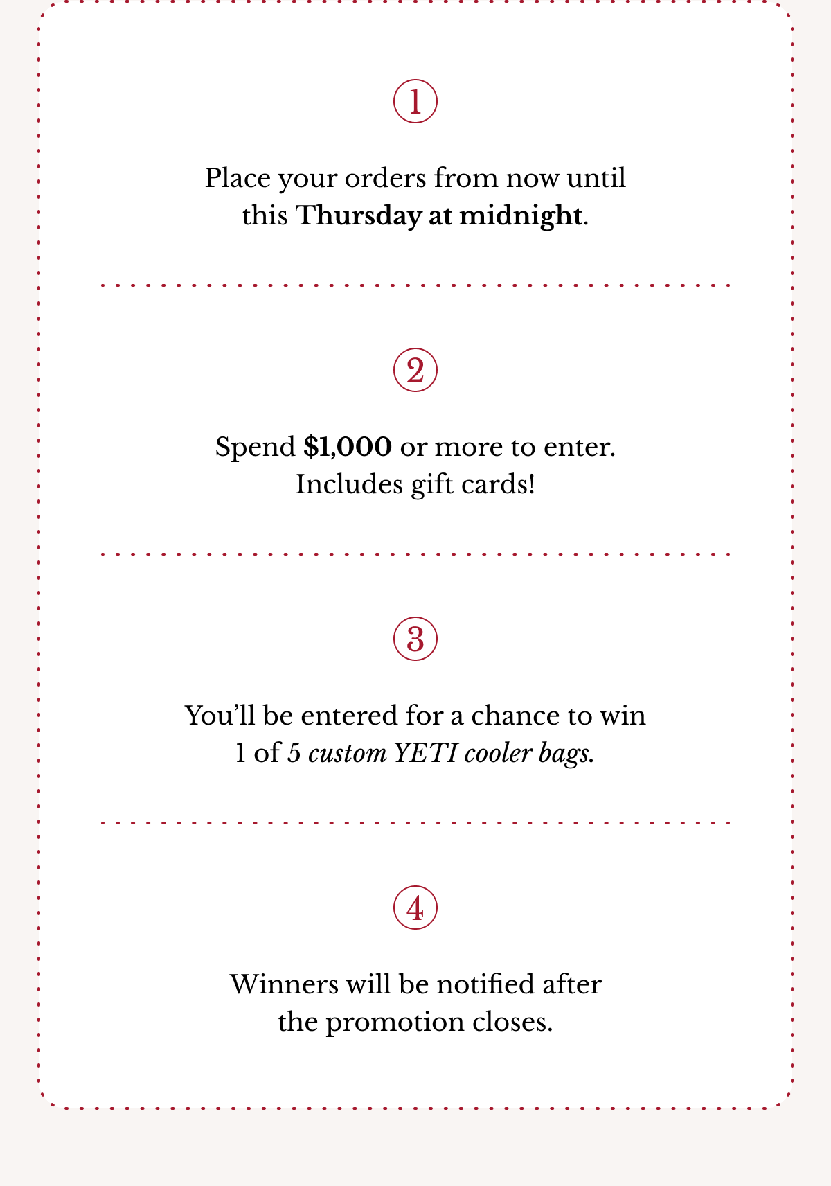 1 Place your orders from now until this Thursday at midnight. 2 Spend $1,000 or more to enter. Includes gift cards! 3 You’ll be entered for a chance to win 1 of 5 custom YETI cooler bags. 4 Winners will be notified after the promotion closes.