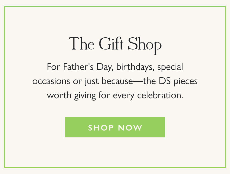The Gift Shop For Father's Day, birthdays, special occasions or just because—the DS pieces worth giving for every celebration.  Shop Now