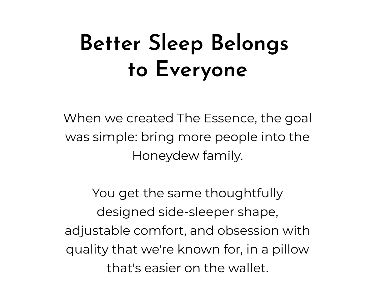 Better Sleep Belongs to Everyone When we created The Essence, the goal was simple: bring more people into the Honeydew family. You get the same thoughtfully designed side-sleeper shape, adjustable comfort, and obsession with quality that we're known for, in a pillow that's easier on the wallet.