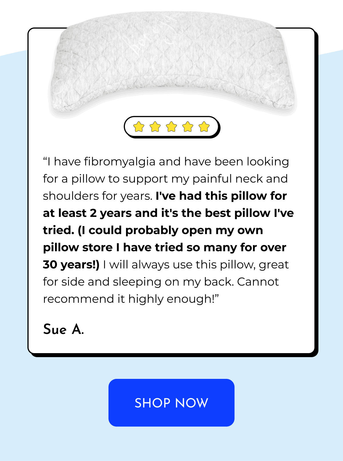 "I have fibromyalgia and have been looking for a pillow to support my painful neck and shoulders for years. I've had this pillow for at least 2 years and it's the best pillow l've tried. (I could probably open my own pillow store I have tried so many for over 30 years!) I will always use this pillow, great for side and sleeping on my back. Cannot recommend it highly enough!" Sue A. SHOP NOW