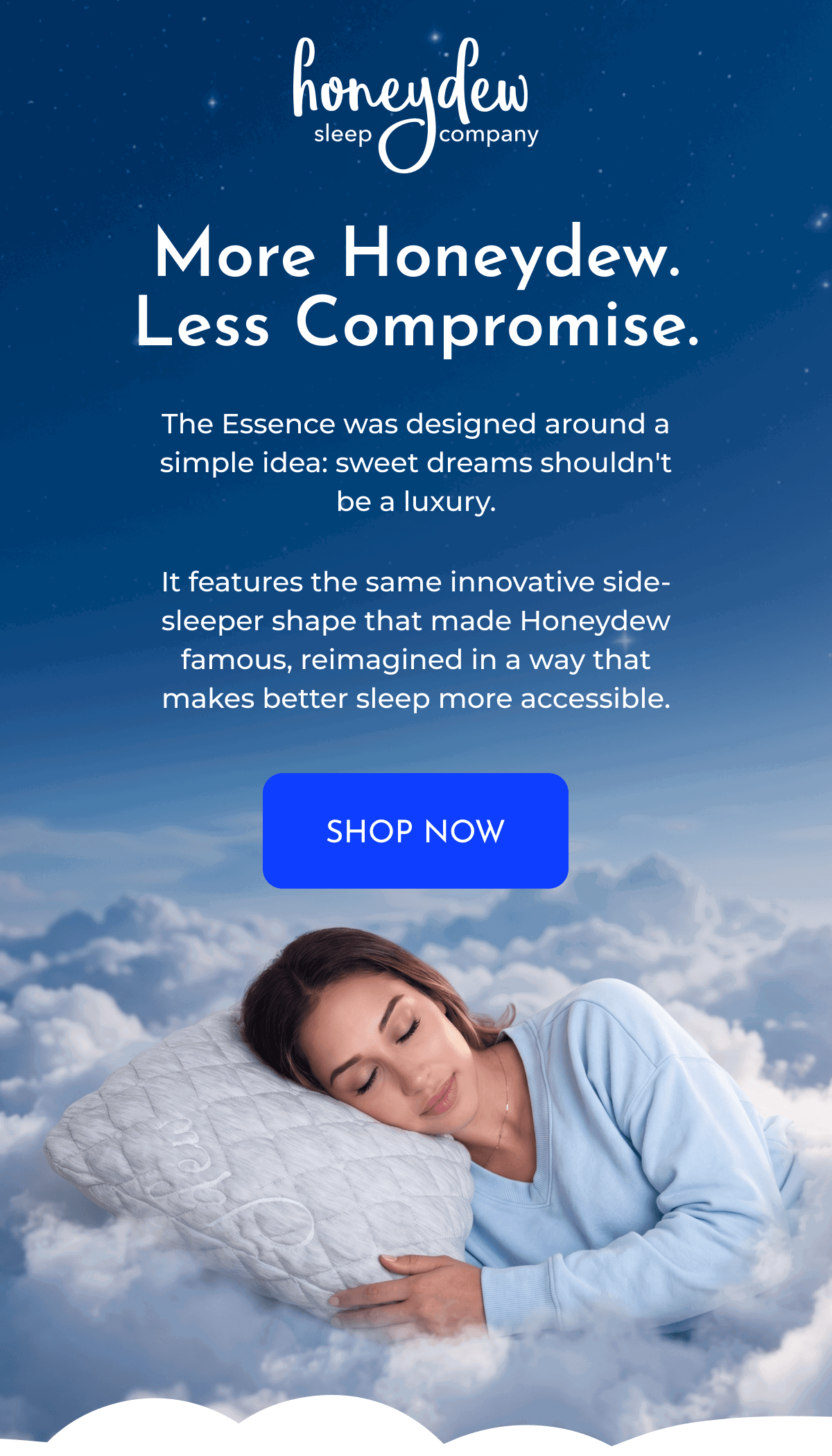 More Honeydew. Less Compromise. The Essence was designed around a simple idea: sweet dreams shouldn't be a luxury. It features the same innovative side-sleeper shape that made Honeydew famous, reimagined in a way that makes better sleep more accessible. SHOP NOW