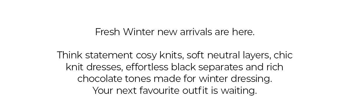 Fresh Winter new arrivals are here.  Think statement cosy knits, soft neutral layers, chic knit dresses, effortless black separates and rich chocolate tones made for winter dressing. Your next favourite outfit is waiting.