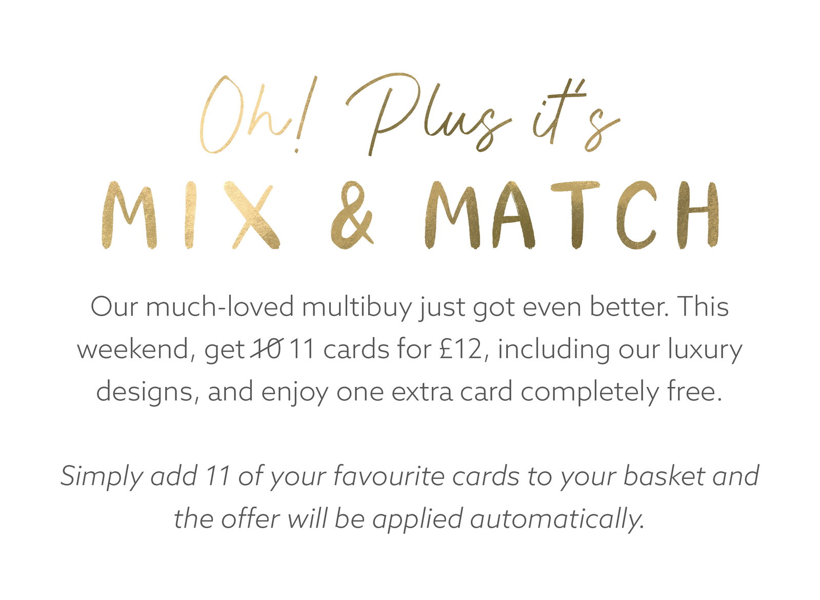 Our much-loved multibuy just got even better. This weekend, get 11 cards for £12, including our luxury designs, and enjoy one extra card completely free.  Simply add 11 of your favourite cards to your basket and the offer will be applied automatically.