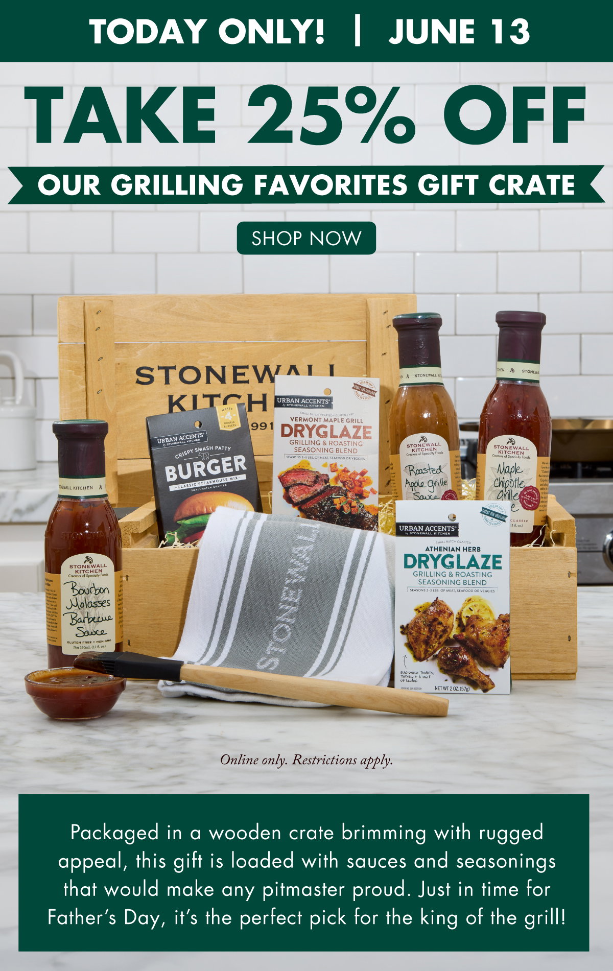 Today Only! June 13 Take 25% OFF Our Grilling Favorites Gift Crate - SHOP NOW - Online only. Restrictions apply. - Packaged in a wooden crate brimming with rugged appeal, this gift is loaded with sauces and seasonings that would make any pitmaster proud. Just in time for Father’s Day, it’s the perfect pick for the king of the grill! 