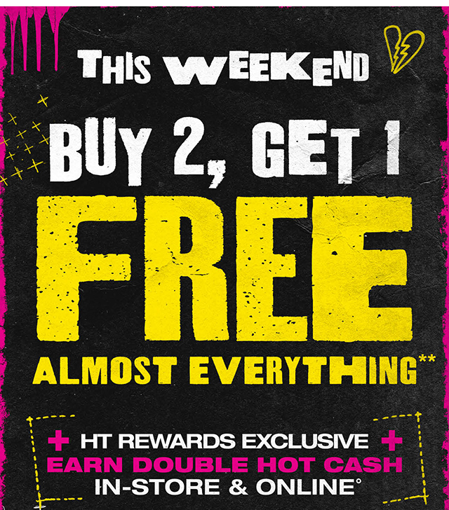 This Weekend! Buy 2, Get 1 Free Almost Everything. HT Rewards Exclusive. Earn Double Hot Cash In-Store and Online. Exclusions Apply. Must Be Logged In.