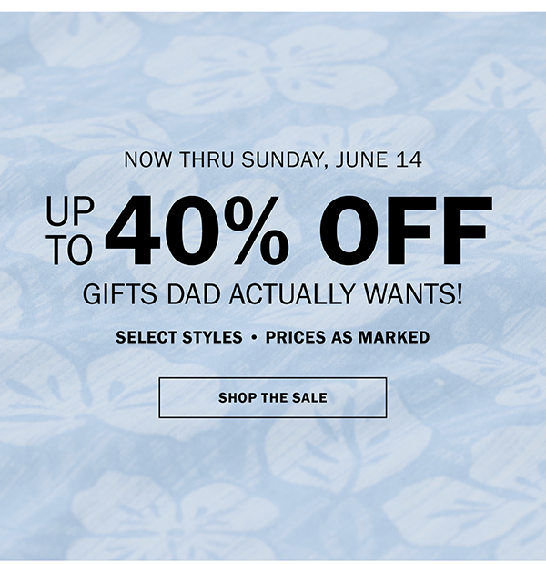 NOW THRU SUNDAY, JUNE 14. UP TO 40% OFF GIFTS DAD ACTUALLY WANTS! SELECT STYLES • PRICES AS MARKED. SHOP THE SALE