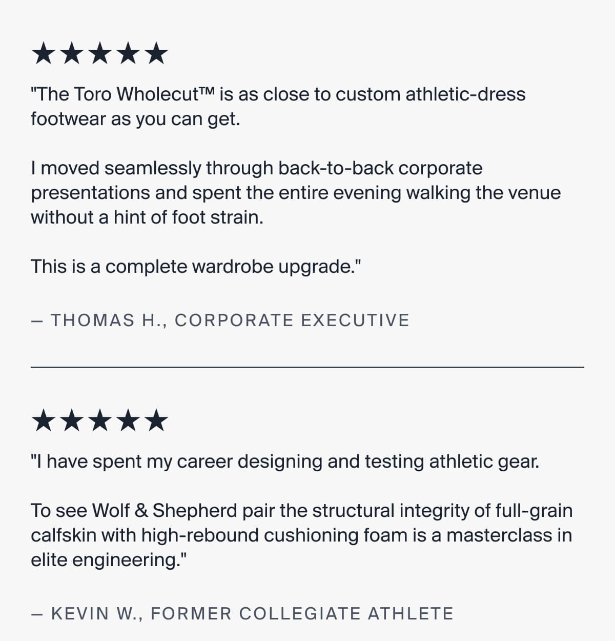 "The Toro Wholecut™ is as close to custom athletic-dress footwear as you can get.   I moved seamlessly through back-to-back corporate presentations and spent the entire evening walking the venue without a hint of foot strain.   This is a complete wardrobe upgrade." | — THOMAS H., CORPORATE EXECUTIVE | "I have spent my career designing and testing athletic gear.   To see Wolf & Shepherd pair the structural integrity of full-grain calfskin with high-rebound cushioning foam is a masterclass in elite engineering." | — KEVIN W., FORMER COLLEGIATE ATHLETE