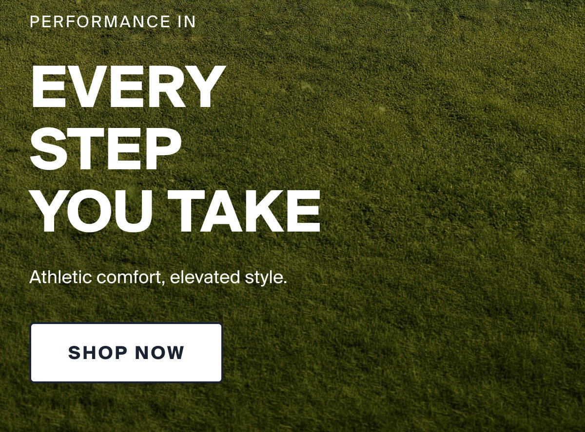 PERFORMANCE IN EVERY  STEP  YOU TAKE | Athletic comfort, elevated style. | SHOP NOW