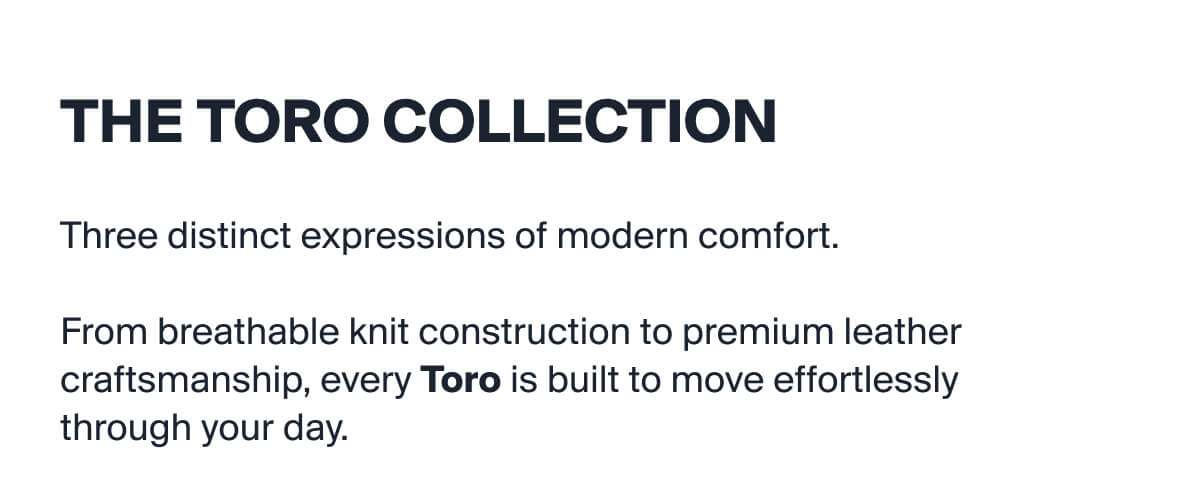 THE TORO COLLECTION | Three distinct expressions of modern comfort.   From breathable knit construction to premium leather craftsmanship, every Toro is built to move effortlessly  through your day.