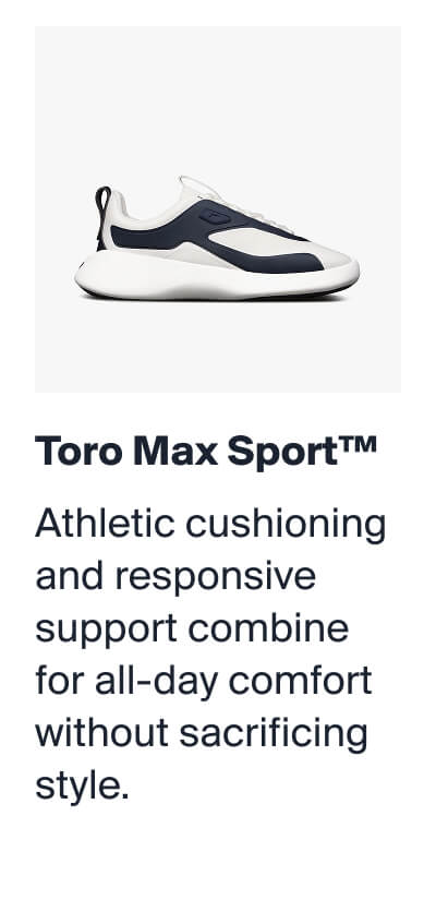 Toro Max Sport™ | Athletic cushioning and responsive support combine for all-day comfort without sacrificing style.
