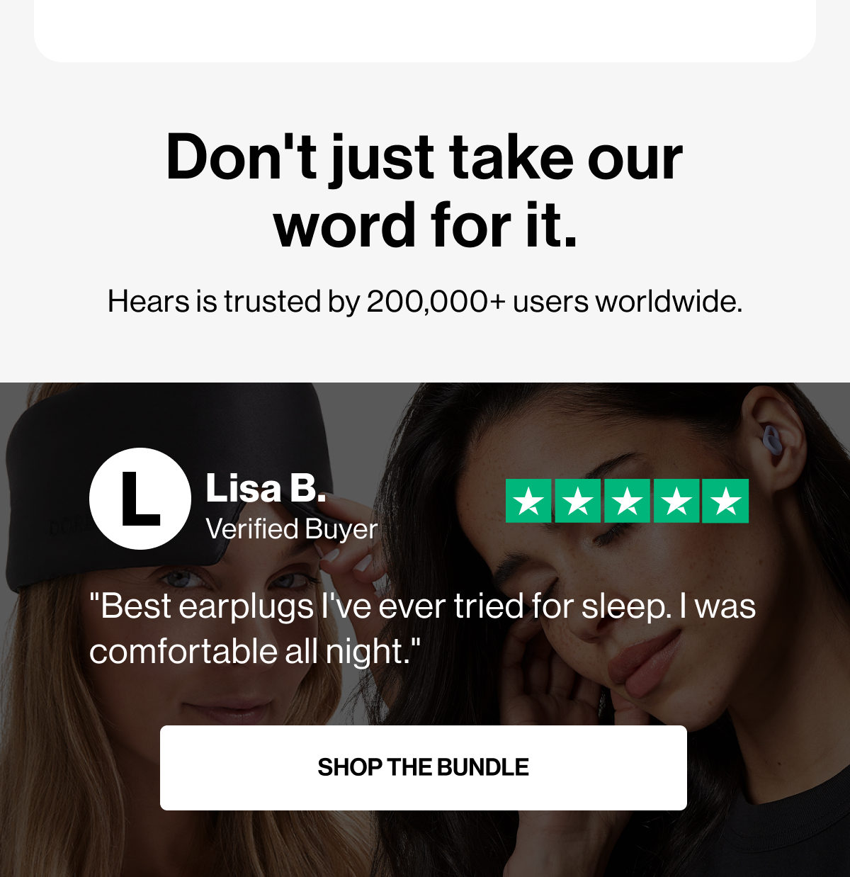 Don't just take our word for it. | Hears is trusted by 200,000+ users worldwide. | L | Lisa B. | verified buyer | "Best earplugs I've ever tried for sleep. I was comfortable all night." | SHOP THE BUNDLE