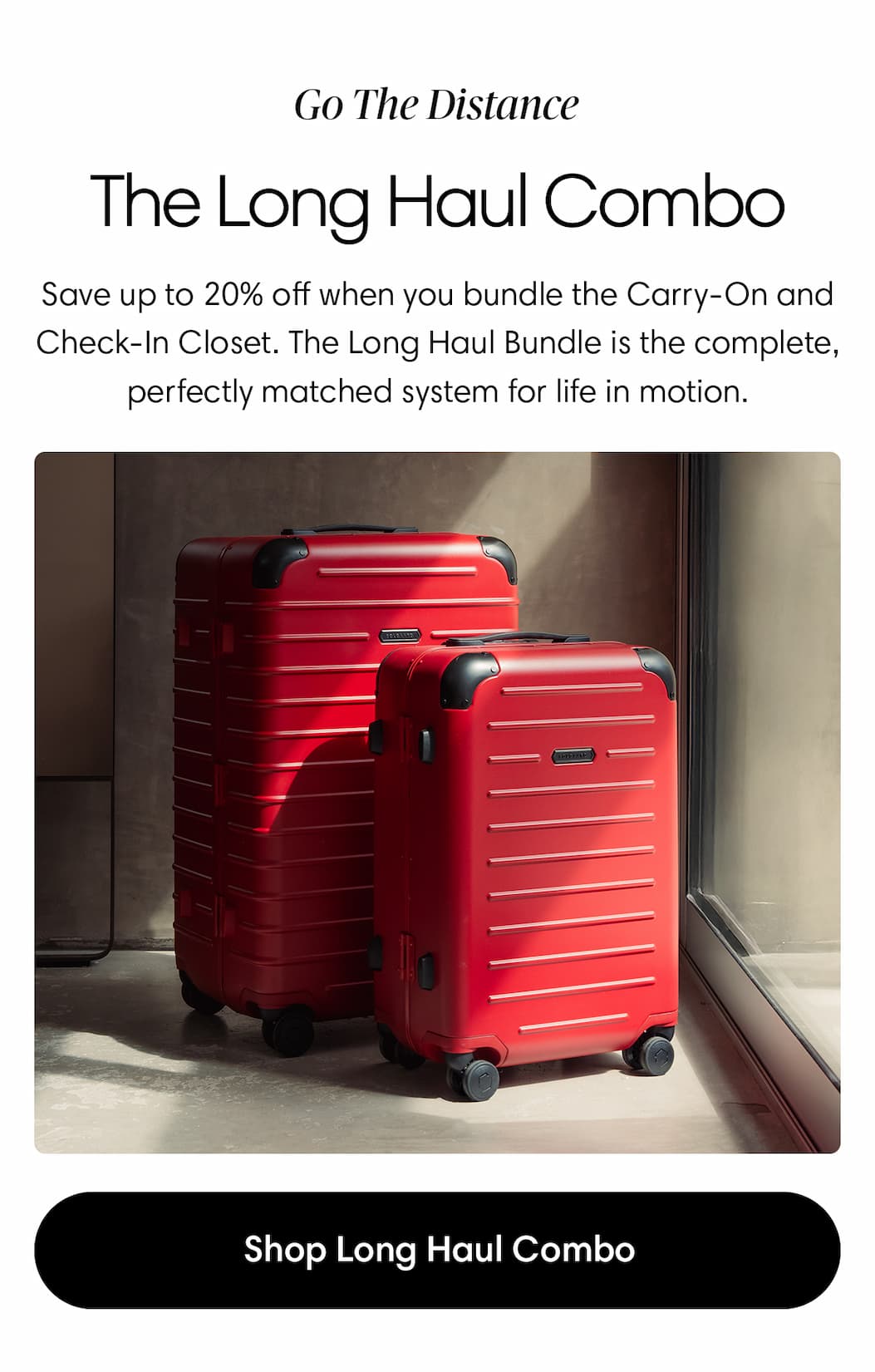 Go the distance: the long haul combo. Save up to 20% off when you bundle the Carry-On and Check-In Closet. The Long Haul Bundle is the complete, perfectly matched system for life in motion. Shop the long haul bundle.