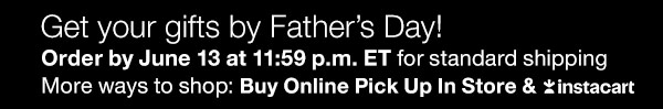 You can still get your gifts by Father's Day! Order by June 13 at 11:59 p.m. ET for standard shipping. More ways to shop: Buy Online Pick Up In Store & Instacart.