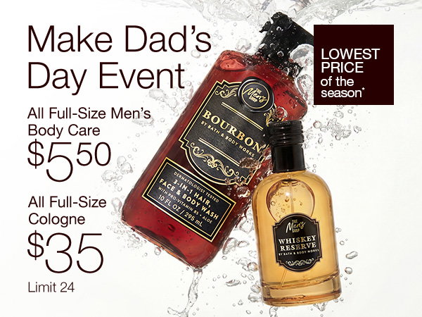 Make Dad’s Day Event. All Full-Size Men’s Body Care $5.50. All Full-Size Cologne $35. Lowest Price of the Season*. Limit 24. SHOP.