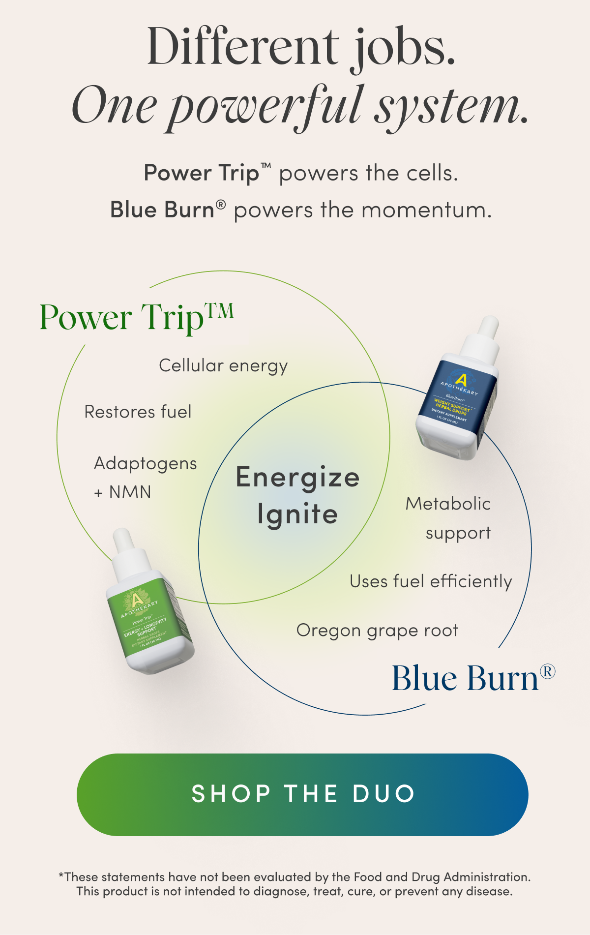 Different jobs. One powerful system. | Power Trip™ powers the cells. | Blue Burn® powers the momentum. | Power Trip™ | Cellular energy | Restores fuel | Adaptogens + NMN | Energize Ignite | Metabolic support | Uses fuel efficiently | Oregon grape root | Blue Burn® | SHOP THE DUO | *These statements have not been evaluated by the Food and Drug Administration. This product is not intended to diagnose, treat, cure, or prevent any disease.