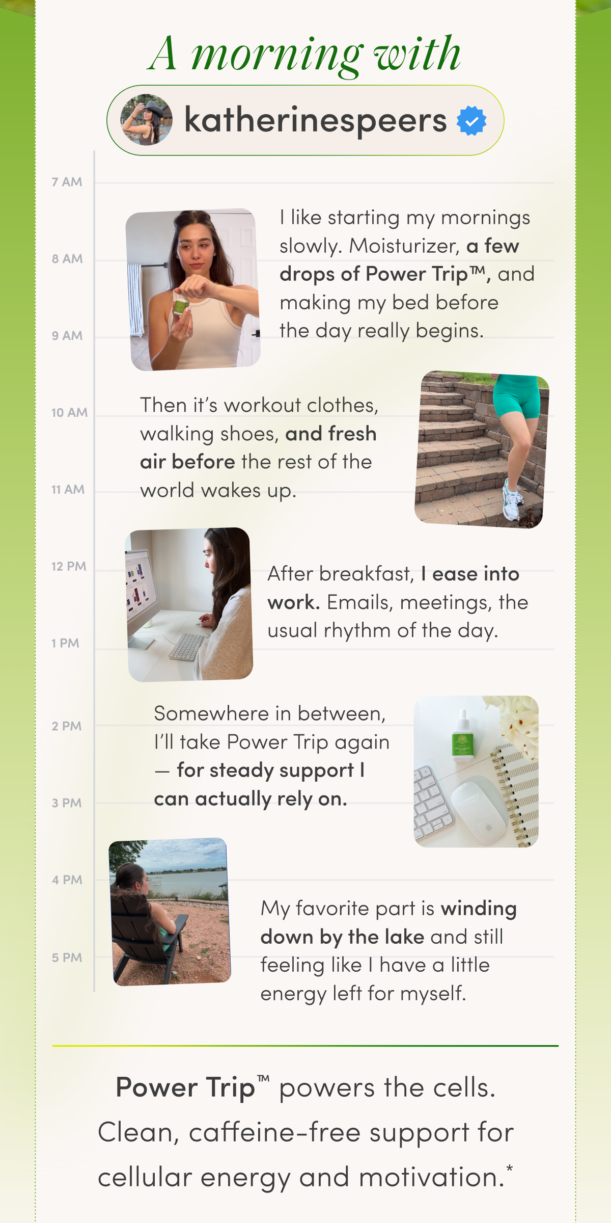 A morning with | katherinespeers | 7 AM | 8 AM | 9 AM | 10 AM | 11 AM | 12 PM | 1 PM | 2 PM | 3 PM | 4 PM | 5 PM | I like starting my mornings slowly. Moisturizer, a few drops of Power Trip™, and making my bed before the day really begins. | Then it’s workout clothes, walking shoes, and fresh air before the rest of the world wakes up. | After breakfast, I ease into work. Emails, meetings, the usual rhythm of the day. | Somewhere in between, I’ll take Power Trip again — for steady support I can actually rely on. | My favorite part is winding down by the lake and still feeling like I have a little energy left for myself. | Power Trip™ powers the cells. | Clean, caffeine-free support for cellular energy and motivation.*