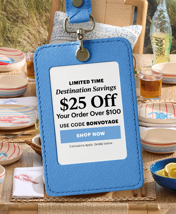 LIMITED TIME  Destination Savings  $25 Off  Your Order Over $100  USE CODE BONVOYAGE  [SHOP NOW] Exclusions apply. Details below.