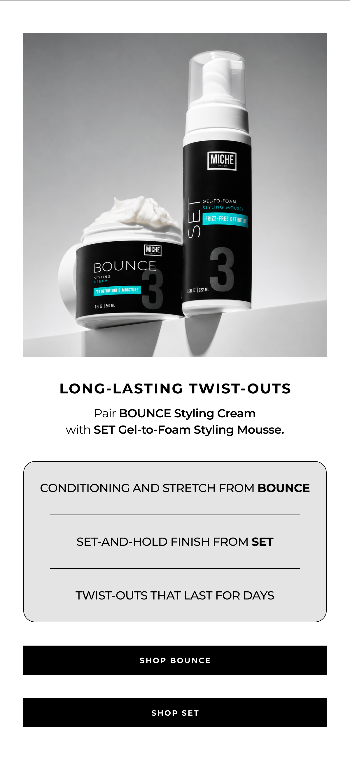 long-lasting twist-outs pair bounce styling cream
with set gel-to-foam styling mousse. conditioning and stretch from bounce set-and-hold finish from set twist-outs that last for days shop bounce shop set