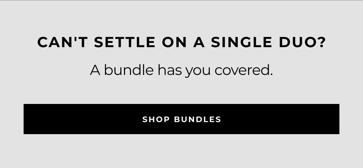 can't settle on a single duo? a bundle has you covered. shop bundles