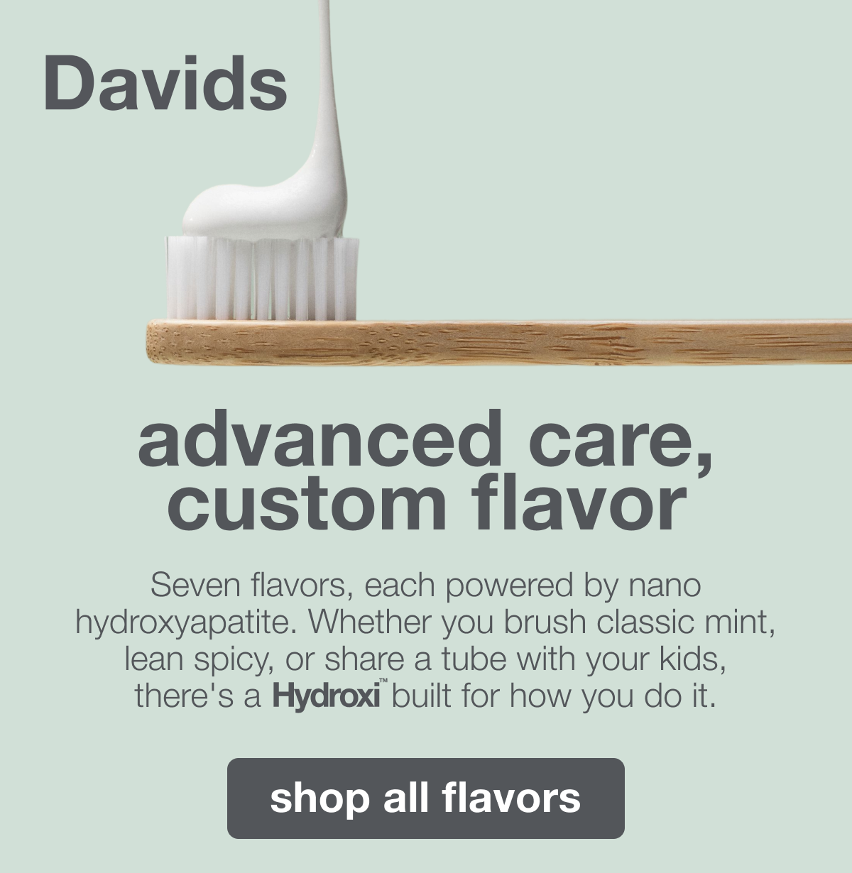 advanced care, custom flavor | Seven flavors, each powered by nano hydroxyapatite. Whether you brush classic mint, lean spicy, or share a tube with your kids, there's a Hydroxi™ built for how you do it. | shop all flavors