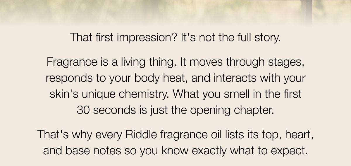 That first impression? It's not the full story. Fragrance is a living thing. It moves through stages, responds to your body heat, and interacts with your skin's unique chemistry. What you smell in the first 30 seconds is just the opening chapter. That's why every Riddle fragrance oil lists its top, heart, and base notes so you know exactly what to expect.